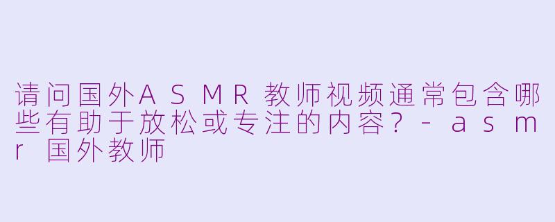 请问国外ASMR教师视频通常包含哪些有助于放松或专注的内容？-asmr国外教师