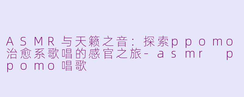 ASMR与天籁之音：探索ppomo治愈系歌唱的感官之旅-asmr ppomo唱歌
