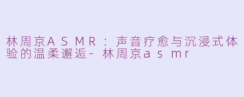 林周京ASMR：声音疗愈与沉浸式体验的温柔邂逅-林周京asmr