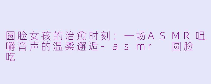 圆脸女孩的治愈时刻：一场ASMR咀嚼音声的温柔邂逅-asmr 圆脸 吃