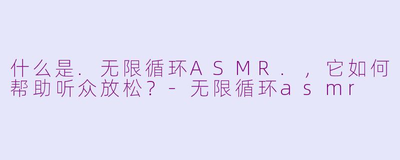 什么是.无限循环ASMR.，它如何帮助听众放松？-无限循环asmr