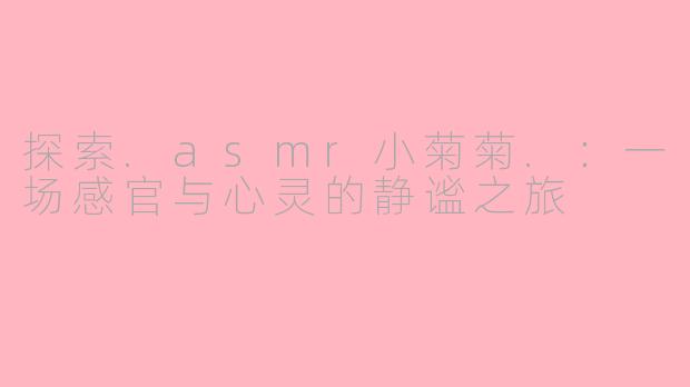 探索.asmr小菊菊.：一场感官与心灵的静谧之旅