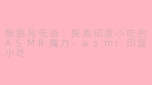 酥脆与低语：探索印度小吃的ASMR魔力-asmr印度小吃
