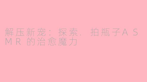解压新宠:探索.拍瓶子ASMR的治愈魔力