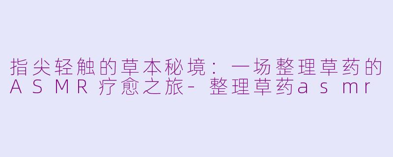 指尖轻触的草本秘境：一场整理草药的ASMR疗愈之旅-整理草药asmr