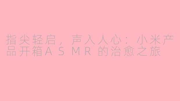 指尖轻启,声入人心:小米产品开箱ASMR的治愈之旅
