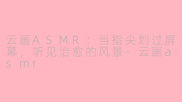 云画ASMR：当指尖划过屏幕，听见治愈的风景-云画asmr