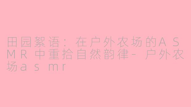 田园絮语：在户外农场的ASMR中重拾自然韵律-户外农场asmr