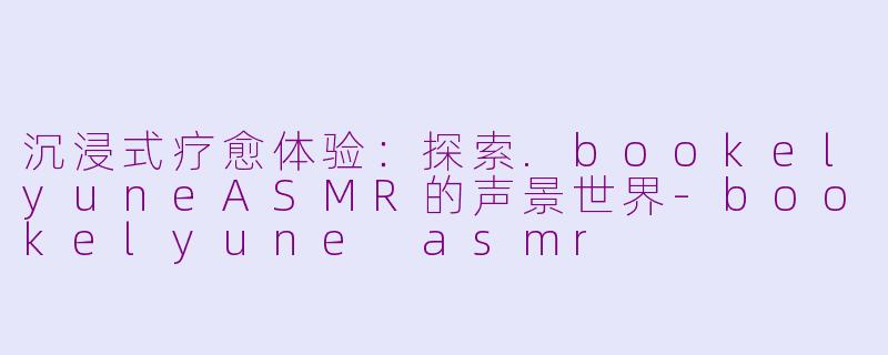 沉浸式疗愈体验：探索.bookelyuneASMR的声景世界-bookelyune asmr