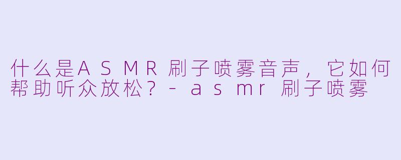 什么是ASMR刷子喷雾音声，它如何帮助听众放松？-asmr刷子喷雾