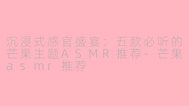 沉浸式感官盛宴：五款必听的芒果主题ASMR推荐-芒果asmr推荐