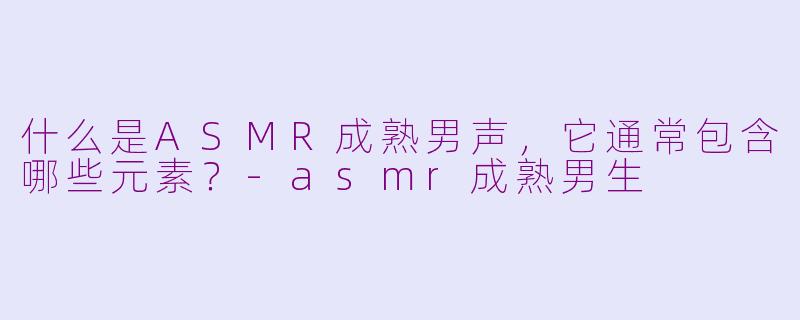 什么是ASMR成熟男声，它通常包含哪些元素？