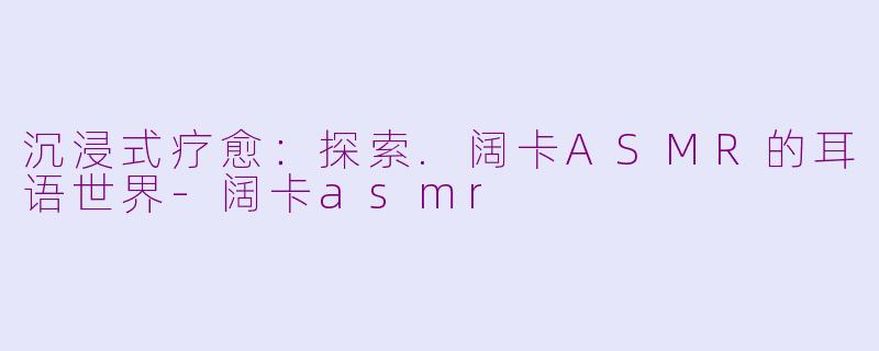 沉浸式疗愈：探索.阔卡ASMR的耳语世界