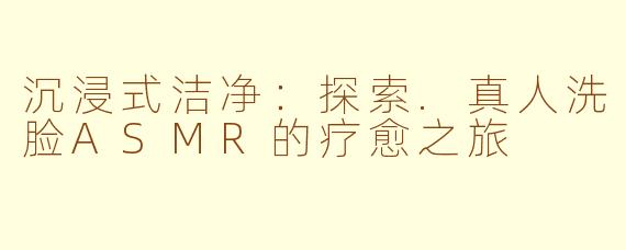 沉浸式洁净：探索.真人洗脸ASMR的疗愈之旅