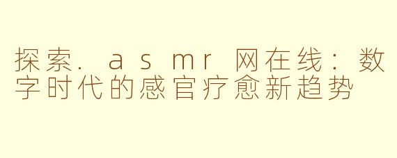 探索.asmr网在线:数字时代的感官疗愈新趋势