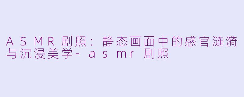 ASMR剧照：静态画面中的感官涟漪与沉浸美学-asmr剧照
