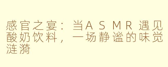 感官之宴：当ASMR遇见酸奶饮料，一场静谧的味觉涟漪