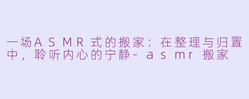 一场ASMR式的搬家：在整理与归置中，聆听内心的宁静-asmr搬家