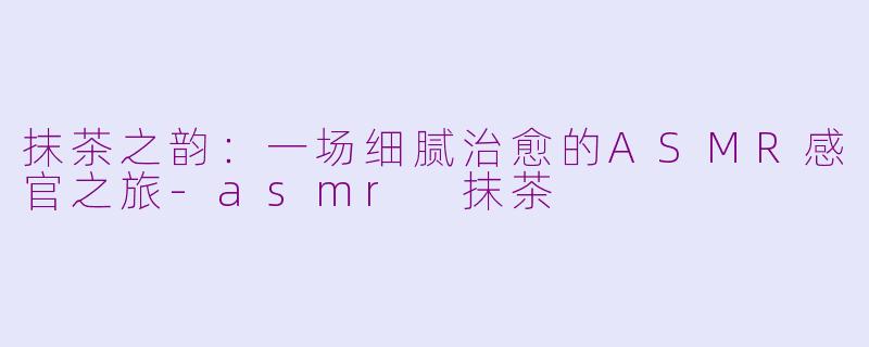 抹茶之韵:一场细腻治愈的ASMR感官之旅-asmr 抹茶