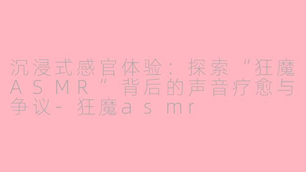 沉浸式感官体验：探索“狂魔ASMR”背后的声音疗愈与争议-狂魔asmr