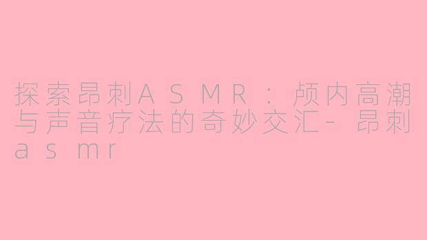 探索昂刺ASMR：颅内高潮与声音疗法的奇妙交汇-昂刺asmr