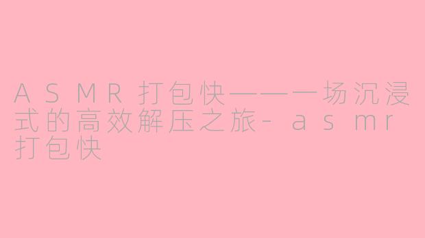 ASMR打包快——一场沉浸式的高效解压之旅-asmr打包快
