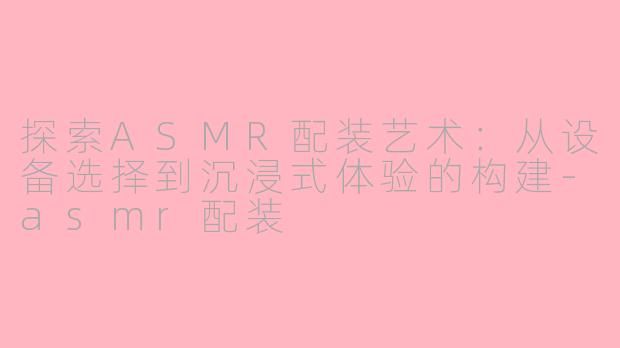 探索ASMR配装艺术：从设备选择到沉浸式体验的构建