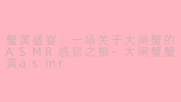 蟹黄盛宴：一场关于大闸蟹的ASMR感官之旅-大闸蟹蟹黄asmr