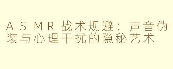 ASMR战术规避：声音伪装与心理干扰的隐秘艺术