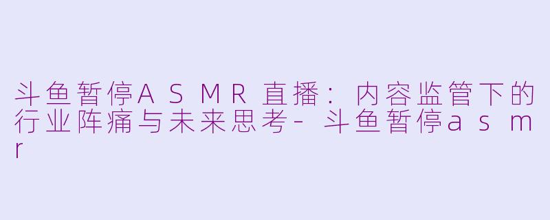 斗鱼暂停ASMR直播:内容监管下的行业阵痛与未来思考-斗鱼暂停asmr