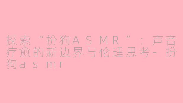 探索“扮狗ASMR”：声音疗愈的新边界与伦理思考-扮狗asmr