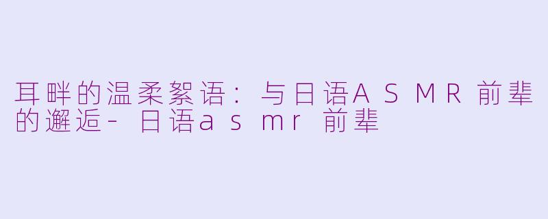 耳畔的温柔絮语：与日语ASMR前辈的邂逅-日语asmr前辈