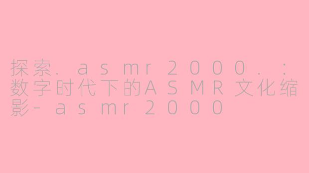 探索.asmr2000.：数字时代下的ASMR文化缩影-asmr2000