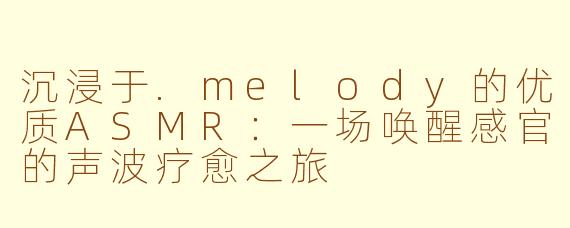 沉浸于.melody的优质ASMR：一场唤醒感官的声波疗愈之旅