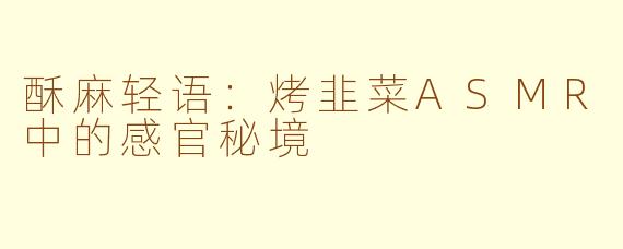 酥麻轻语:烤韭菜ASMR中的感官秘境