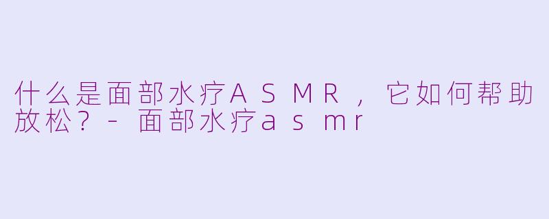 什么是面部水疗ASMR，它如何帮助放松？-面部水疗asmr