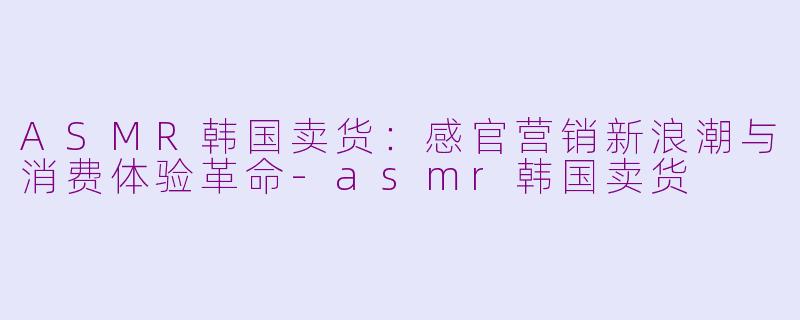 ASMR韩国卖货：感官营销新浪潮与消费体验革命-asmr韩国卖货