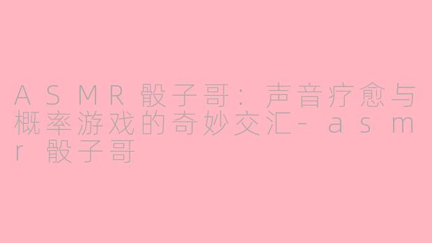 ASMR骰子哥：声音疗愈与概率游戏的奇妙交汇-asmr骰子哥