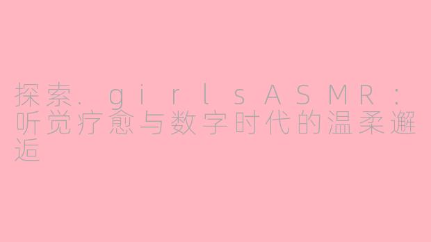 探索.girlsASMR：听觉疗愈与数字时代的温柔邂逅