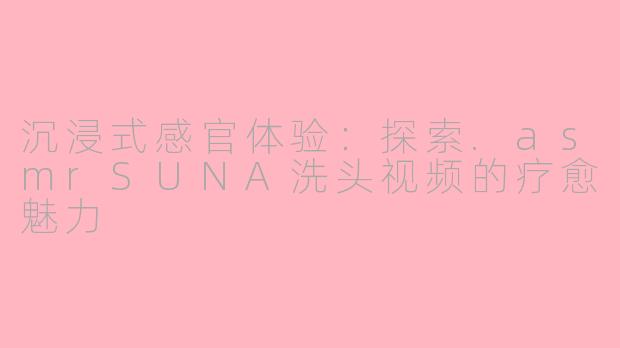 沉浸式感官体验：探索.asmrSUNA洗头视频的疗愈魅力