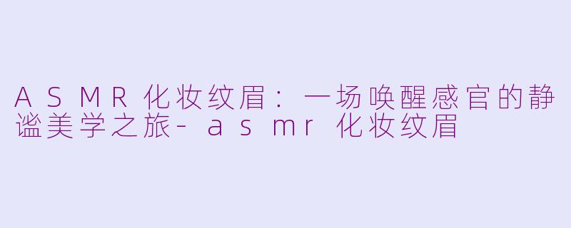 ASMR化妆纹眉：一场唤醒感官的静谧美学之旅-asmr化妆纹眉