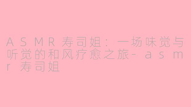 ASMR寿司姐：一场味觉与听觉的和风疗愈之旅-asmr寿司姐