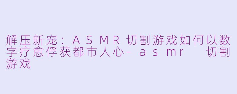 解压新宠：ASMR切割游戏如何以数字疗愈俘获都市人心-asmr 切割游戏