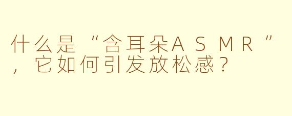 什么是“含耳朵ASMR”，它如何引发放松感？
