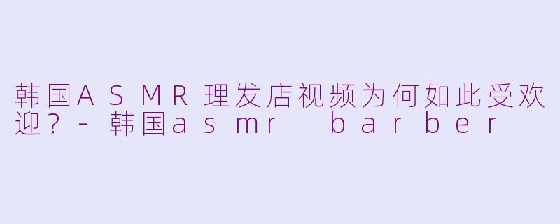 韩国ASMR理发店视频为何如此受欢迎？-韩国asmr barber