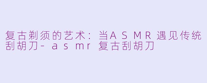 复古剃须的艺术：当ASMR遇见传统刮胡刀-asmr复古刮胡刀
