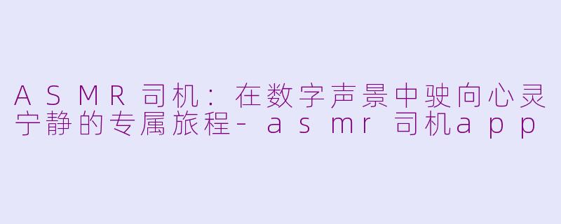 ASMR司机：在数字声景中驶向心灵宁静的专属旅程-asmr司机app