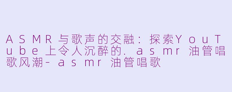 ASMR与歌声的交融：探索YouTube上令人沉醉的.asmr油管唱歌风潮-asmr油管唱歌