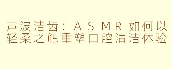 声波洁齿：ASMR如何以轻柔之触重塑口腔清洁体验