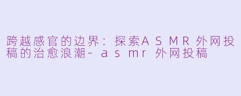 跨越感官的边界：探索ASMR外网投稿的治愈浪潮-asmr外网投稿